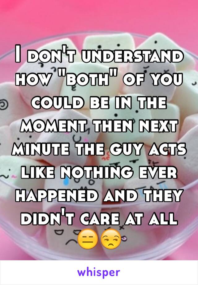 I don't understand how "both" of you could be in the moment then next minute the guy acts like nothing ever happened and they didn't care at all 😑😒