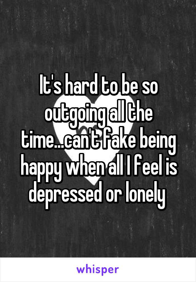 It's hard to be so outgoing all the time...can't fake being happy when all I feel is depressed or lonely 