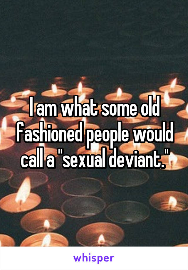 I am what some old fashioned people would call a "sexual deviant."