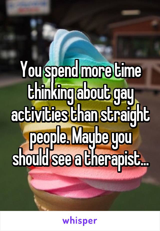 You spend more time thinking about gay activities than straight people. Maybe you should see a therapist...