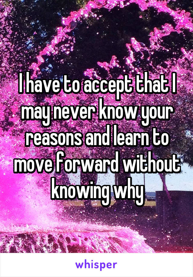 I have to accept that I may never know your reasons and learn to move forward without knowing why