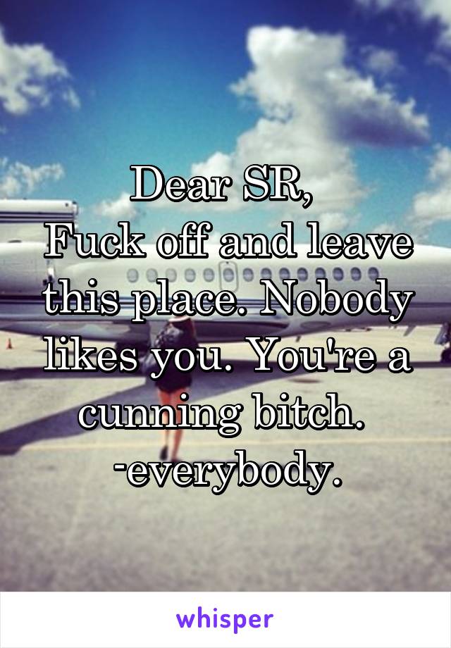 Dear SR, 
Fuck off and leave this place. Nobody likes you. You're a cunning bitch. 
-everybody.