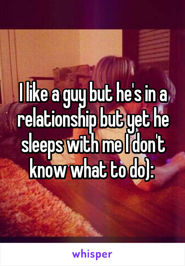 I like a guy but he's in a relationship but yet he sleeps with me I don't know what to do): 