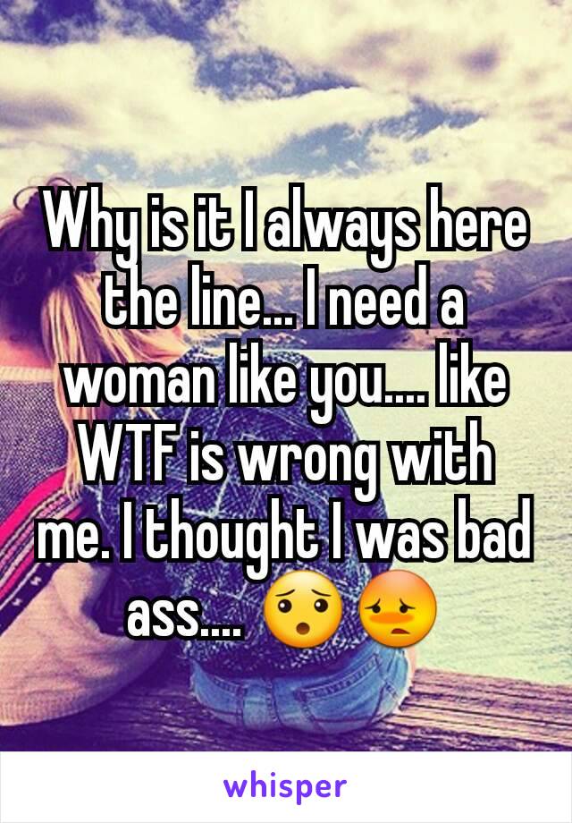 Why is it I always here the line... I need a woman like you.... like WTF is wrong with me. I thought I was bad ass.... 😯😳