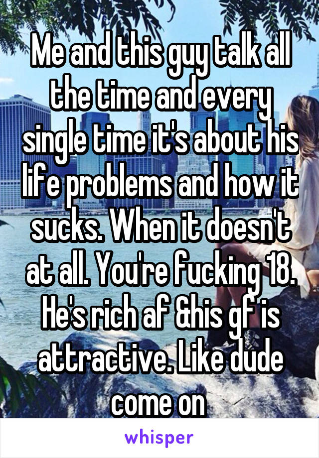 Me and this guy talk all the time and every single time it's about his life problems and how it sucks. When it doesn't at all. You're fucking 18. He's rich af &his gf is attractive. Like dude come on 