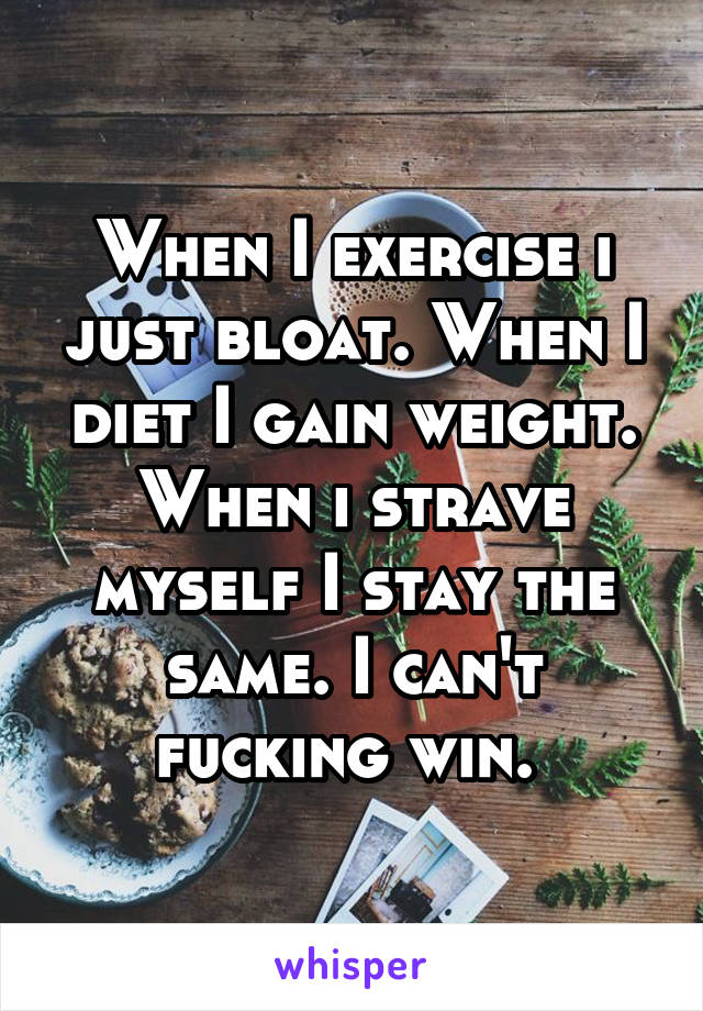 When I exercise i just bloat. When I diet I gain weight. When i strave myself I stay the same. I can't fucking win. 