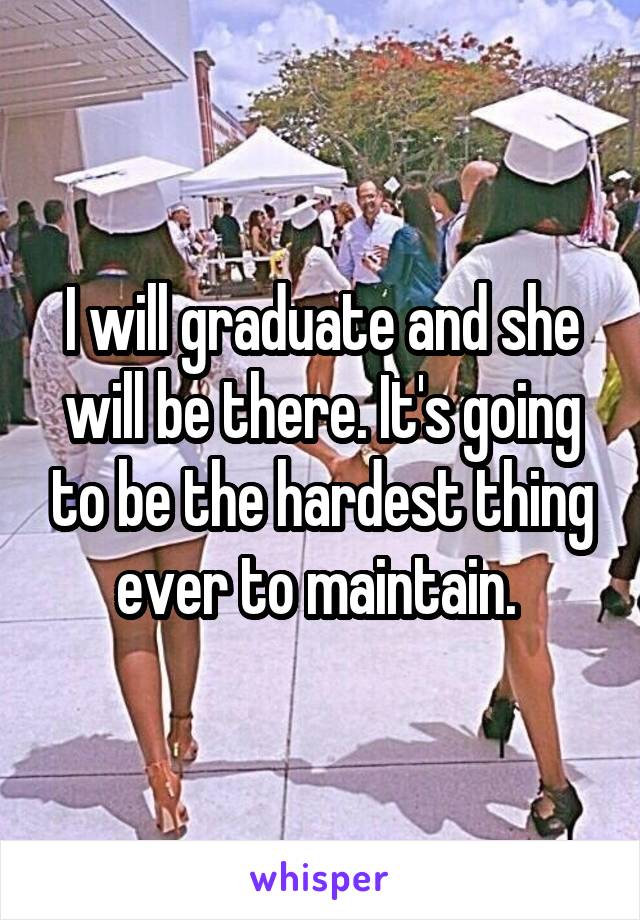 I will graduate and she will be there. It's going to be the hardest thing ever to maintain. 