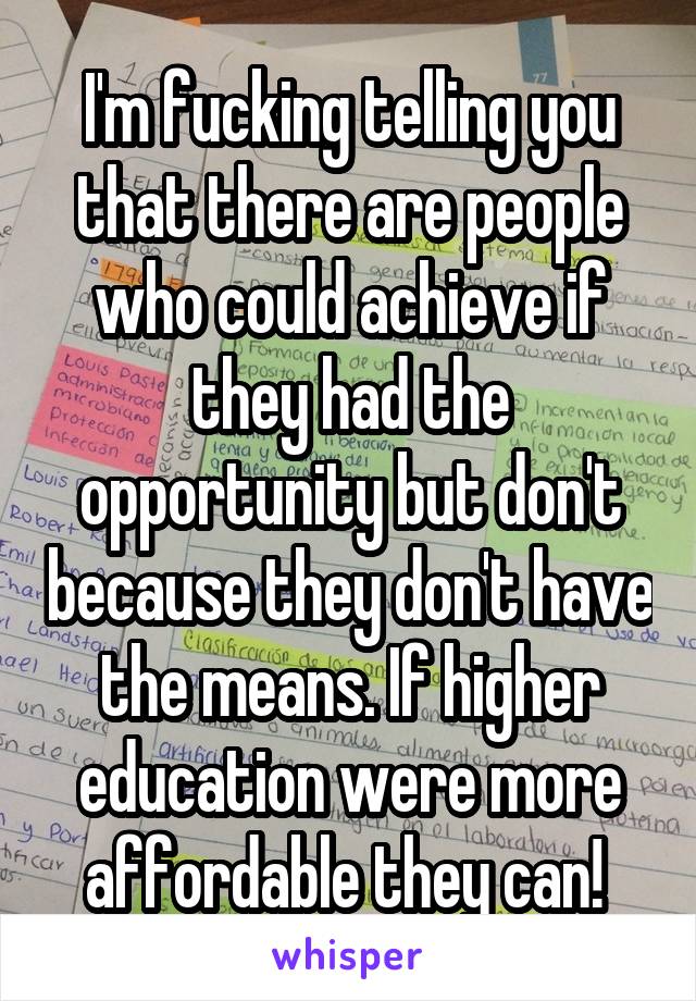 I'm fucking telling you that there are people who could achieve if they had the opportunity but don't because they don't have the means. If higher education were more affordable they can! 