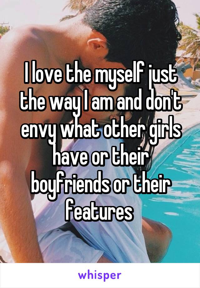 I love the myself just the way I am and don't envy what other girls have or their boyfriends or their features 