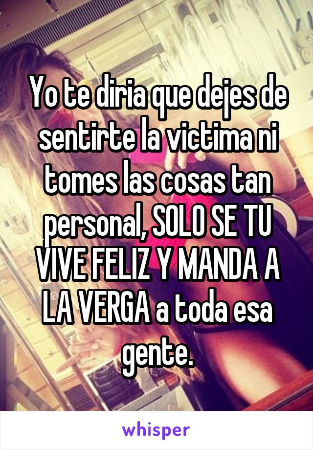 Yo te diria que dejes de sentirte la victima ni tomes las cosas tan personal, SOLO SE TU VIVE FELIZ Y MANDA A LA VERGA a toda esa gente.