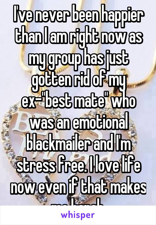 I've never been happier than I am right now as my group has just gotten rid of my ex-"best mate" who was an emotional blackmailer and I'm stress free. I love life now even if that makes me harsh.