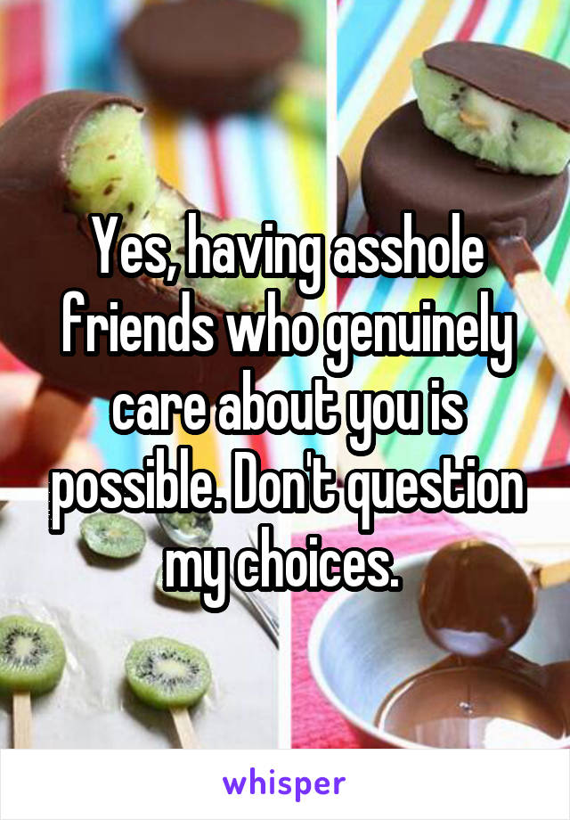 Yes, having asshole friends who genuinely care about you is possible. Don't question my choices. 