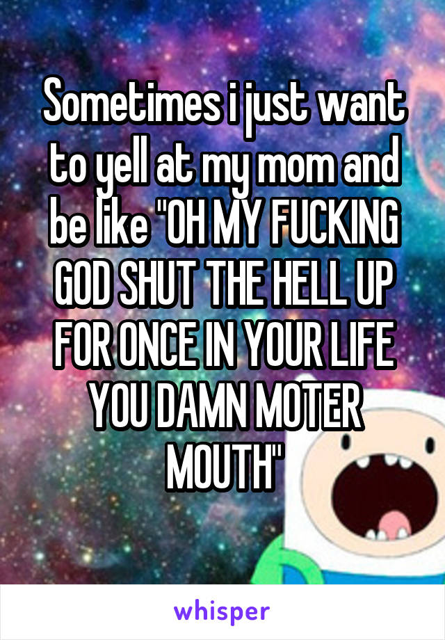 Sometimes i just want to yell at my mom and be like "OH MY FUCKING GOD SHUT THE HELL UP FOR ONCE IN YOUR LIFE YOU DAMN MOTER MOUTH"
