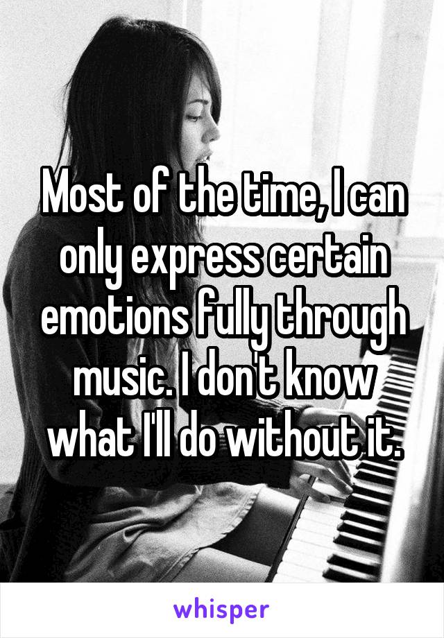 Most of the time, I can only express certain emotions fully through music. I don't know what I'll do without it.