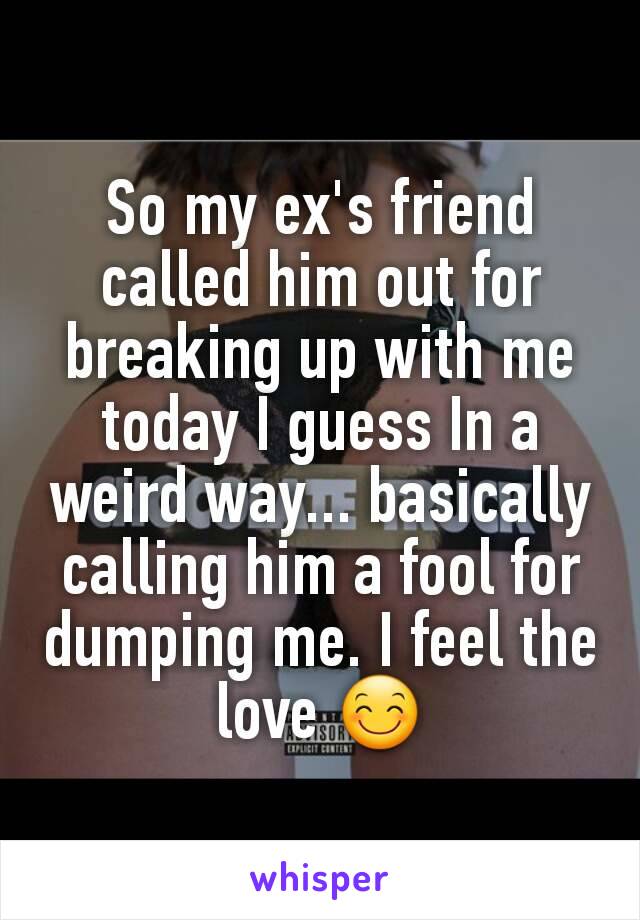 So my ex's friend called him out for breaking up with me today I guess In a weird way... basically calling him a fool for dumping me. I feel the love 😊