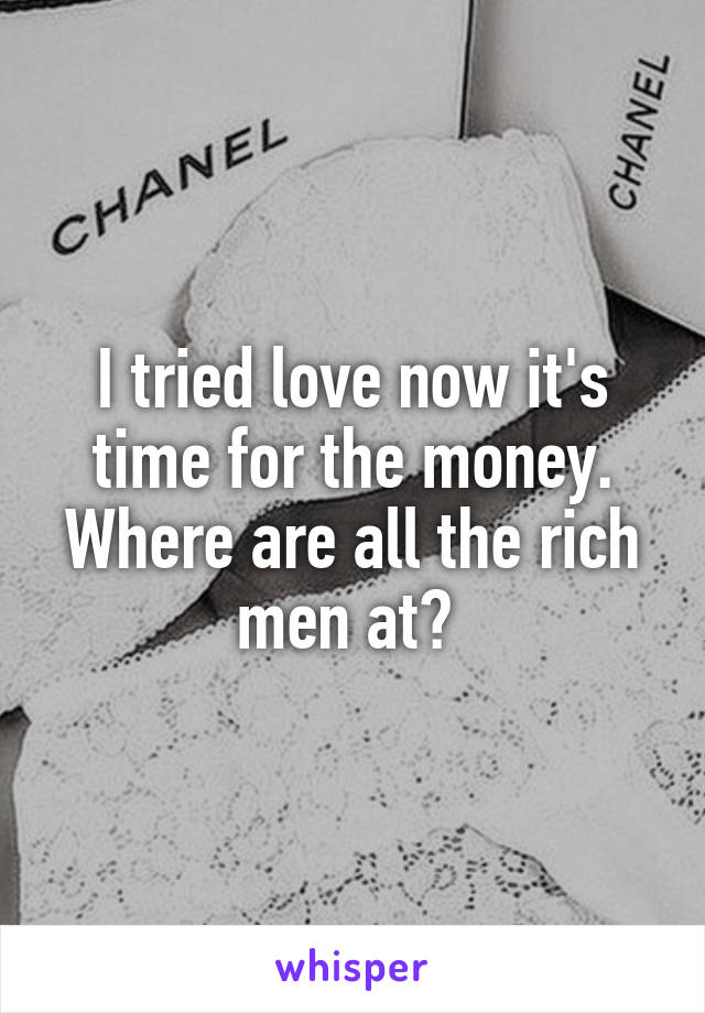 I tried love now it's time for the money. Where are all the rich men at? 