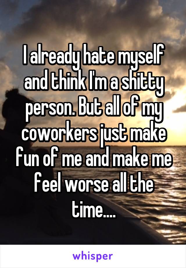 I already hate myself and think I'm a shitty person. But all of my coworkers just make fun of me and make me feel worse all the time....