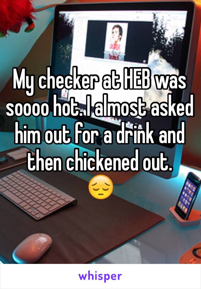 My checker at HEB was soooo hot. I almost asked him out for a drink and then chickened out. 
😔