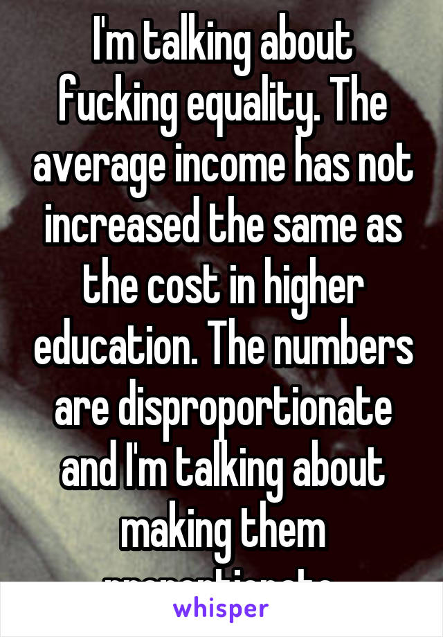 I'm talking about fucking equality. The average income has not increased the same as the cost in higher education. The numbers are disproportionate and I'm talking about making them proportionate 