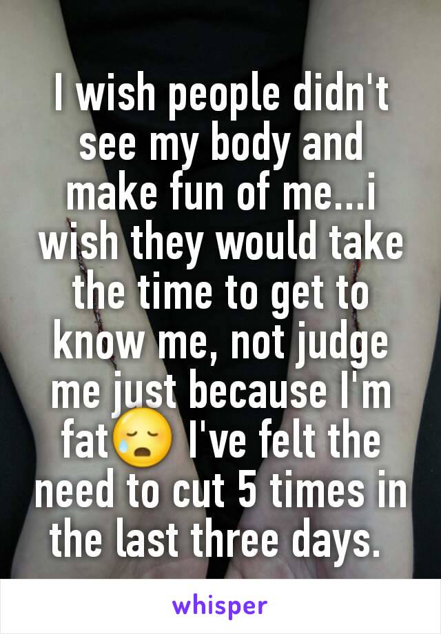 I wish people didn't see my body and make fun of me...i wish they would take the time to get to know me, not judge me just because I'm fat😥 I've felt the need to cut 5 times in the last three days. 