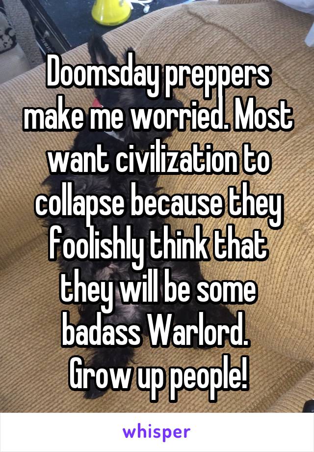 Doomsday preppers make me worried. Most want civilization to collapse because they foolishly think that they will be some badass Warlord. 
Grow up people!