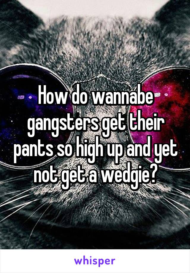 How do wannabe gangsters get their pants so high up and yet not get a wedgie?