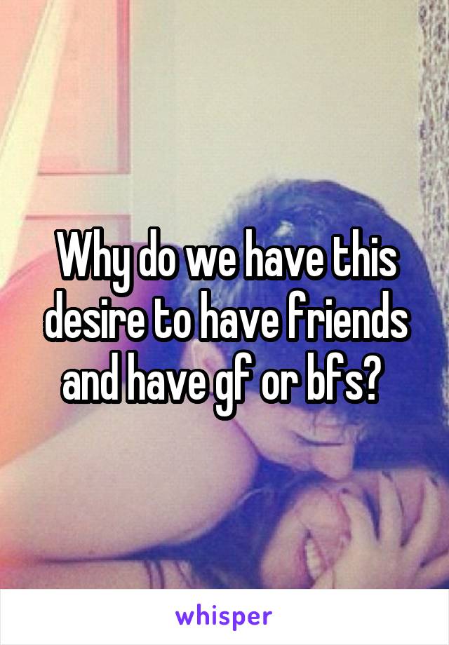 Why do we have this desire to have friends and have gf or bfs? 