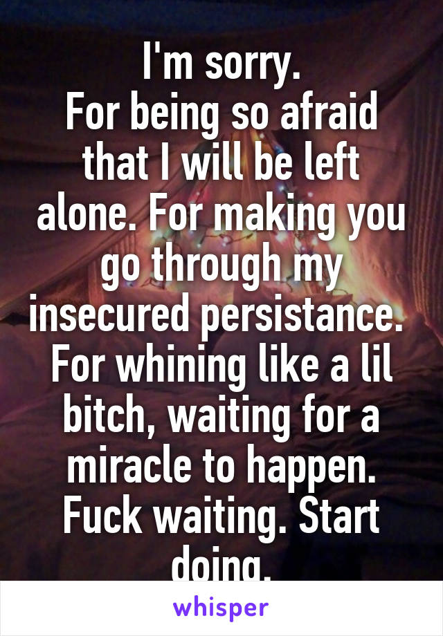 I'm sorry.
For being so afraid that I will be left alone. For making you go through my insecured persistance.  For whining like a lil bitch, waiting for a miracle to happen. Fuck waiting. Start doing.