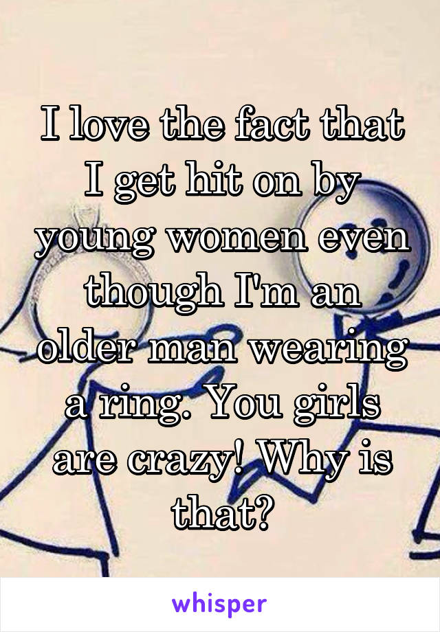 I love the fact that I get hit on by young women even though I'm an older man wearing a ring. You girls are crazy! Why is that?