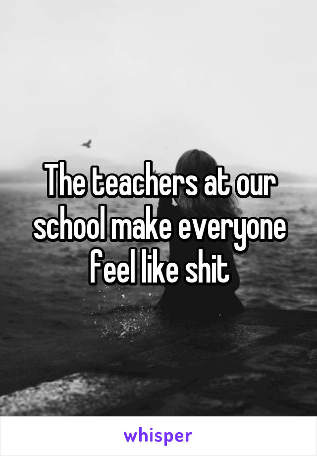 The teachers at our school make everyone feel like shit