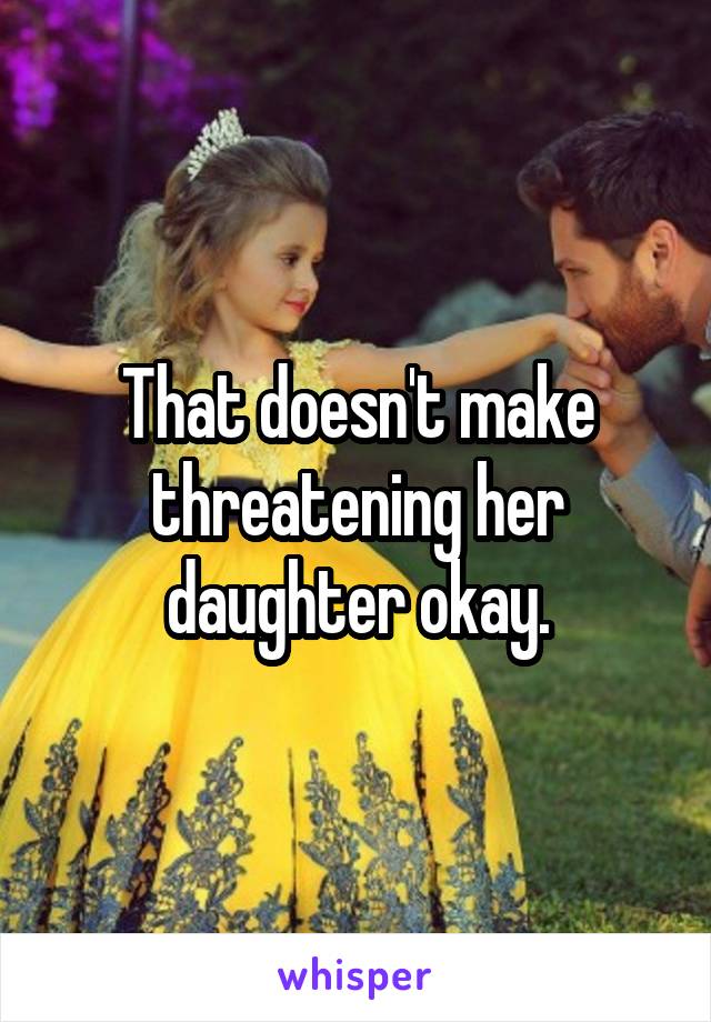 That doesn't make threatening her daughter okay.