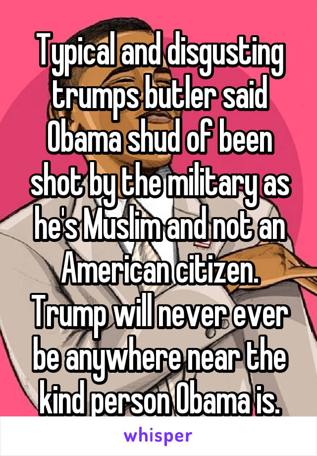 Typical and disgusting trumps butler said Obama shud of been shot by the military as he's Muslim and not an American citizen. Trump will never ever be anywhere near the kind person Obama is.