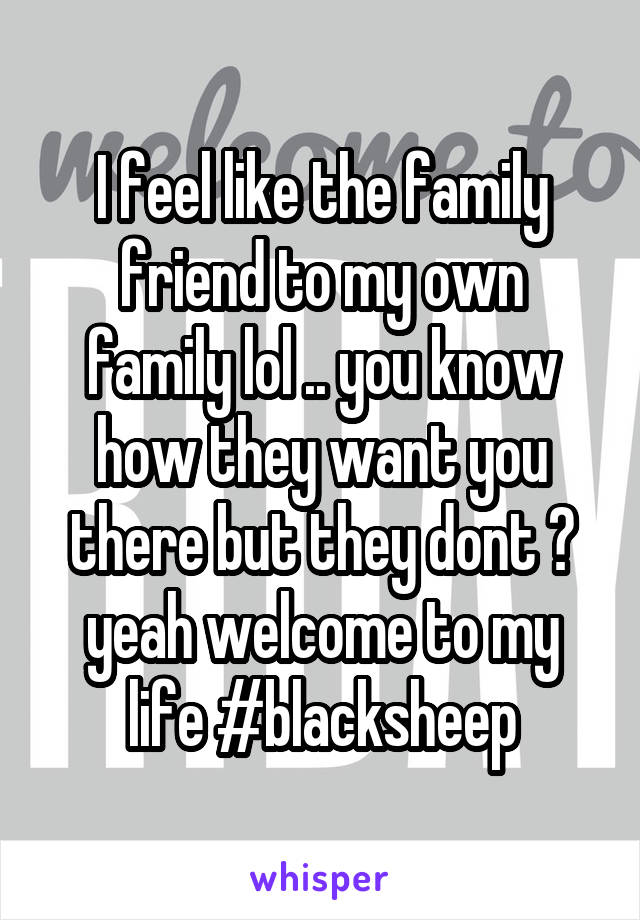 I feel like the family friend to my own family lol .. you know how they want you there but they dont ? yeah welcome to my life #blacksheep