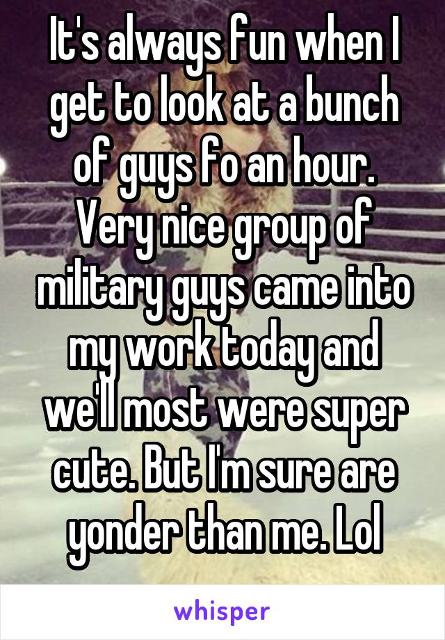 It's always fun when I get to look at a bunch of guys fo an hour.
Very nice group of military guys came into my work today and we'll most were super cute. But I'm sure are yonder than me. Lol
