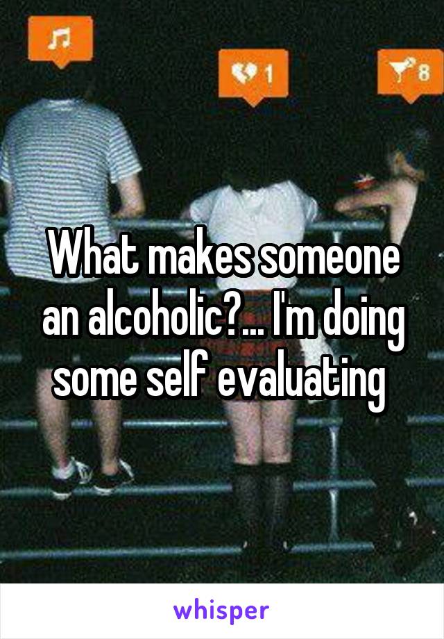 What makes someone an alcoholic?... I'm doing some self evaluating 