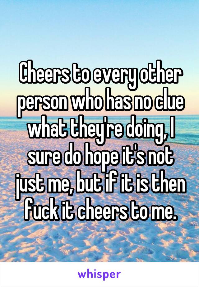 Cheers to every other person who has no clue what they're doing, I sure do hope it's not just me, but if it is then fuck it cheers to me.