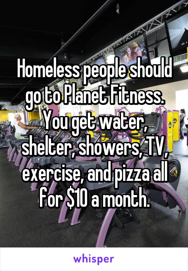 Homeless people should go to Planet Fitness.
You get water, shelter, showers, TV, exercise, and pizza all for $10 a month.