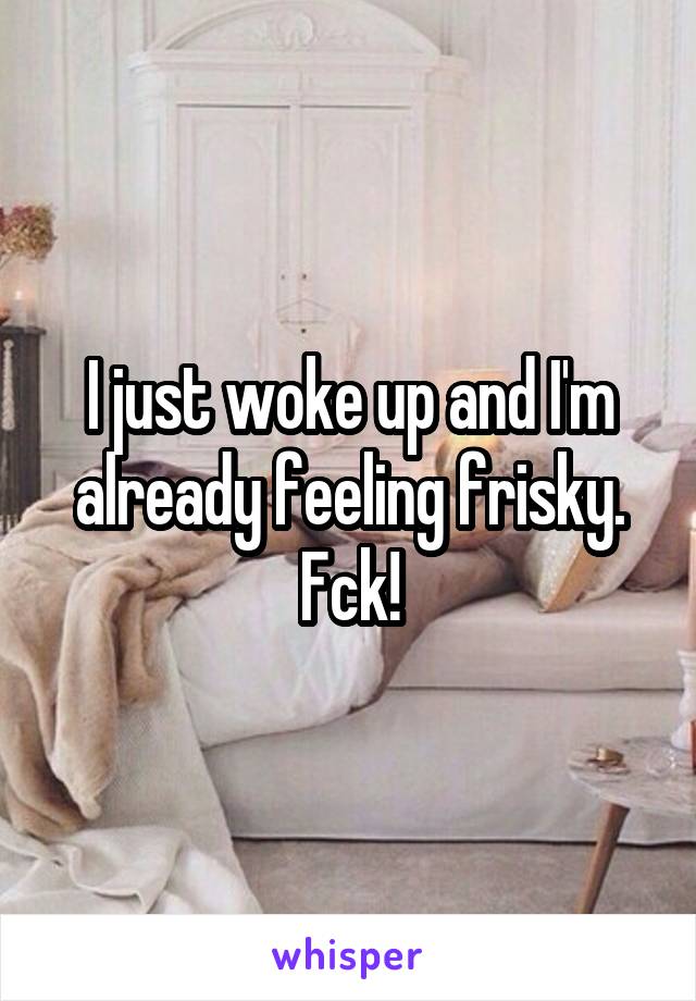 I just woke up and I'm already feeling frisky. Fck!