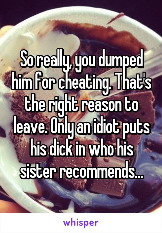 So really, you dumped him for cheating. That's the right reason to leave. Only an idiot puts his dick in who his sister recommends...