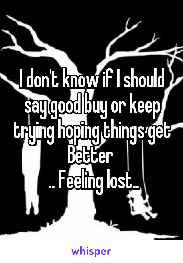 I don't know if I should say good buy or keep trying hoping things get Better 
 .. Feeling lost..