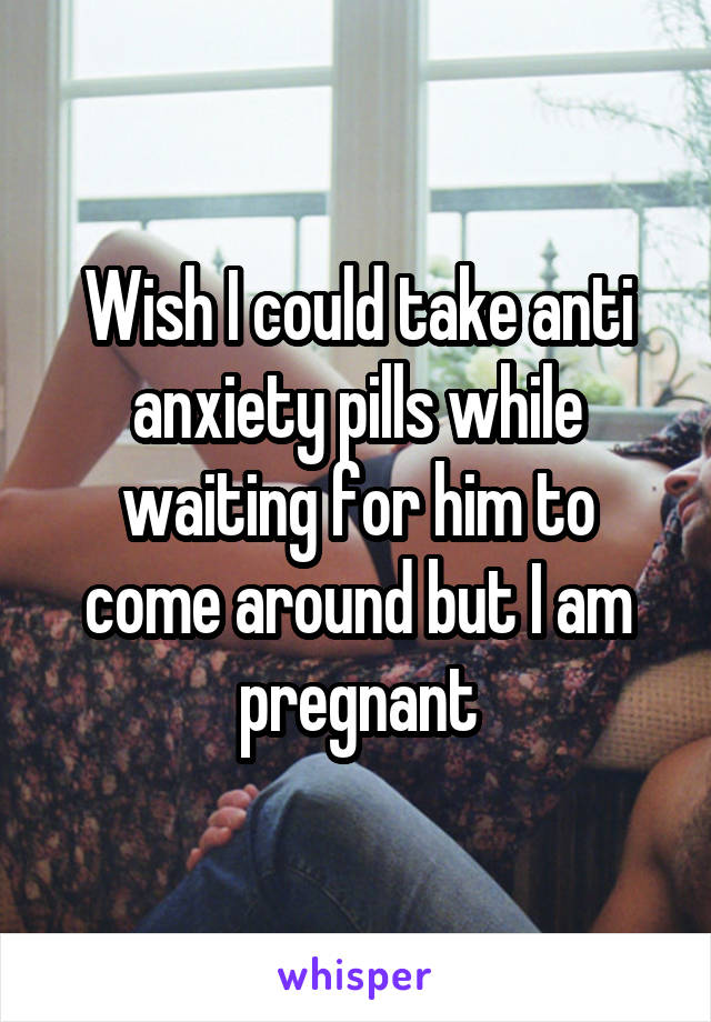 Wish I could take anti anxiety pills while waiting for him to come around but I am pregnant