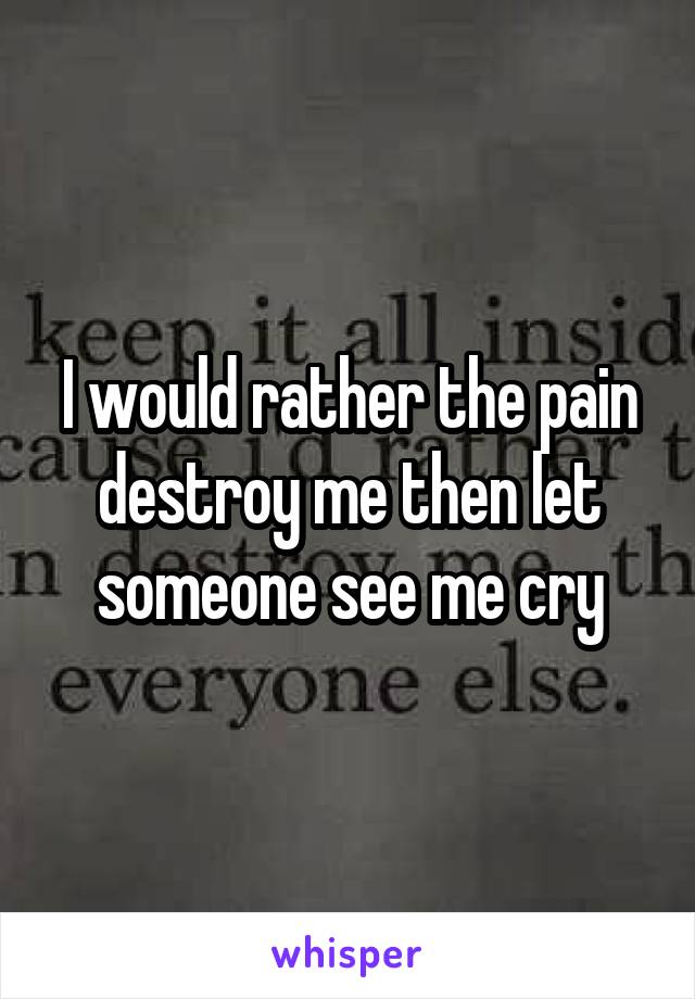 I would rather the pain destroy me then let someone see me cry