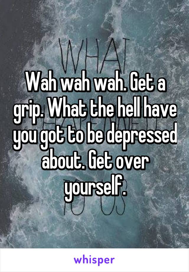 Wah wah wah. Get a grip. What the hell have you got to be depressed about. Get over yourself.