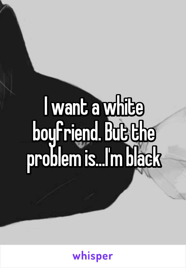 I want a white boyfriend. But the problem is...I'm black