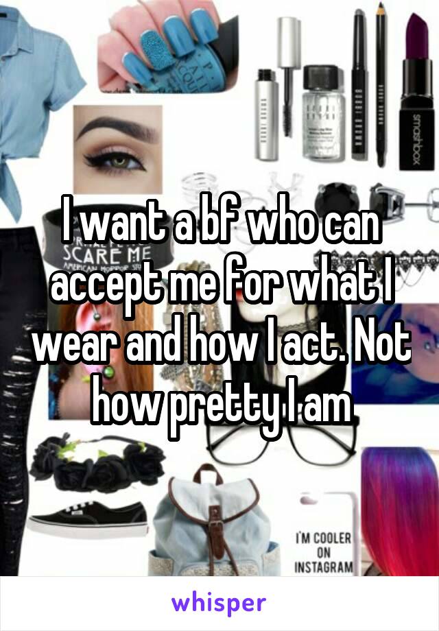 I want a bf who can accept me for what I wear and how I act. Not how pretty I am