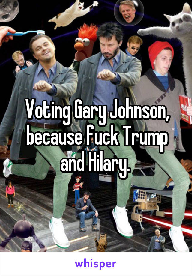 Voting Gary Johnson, because fuck Trump and Hilary. 