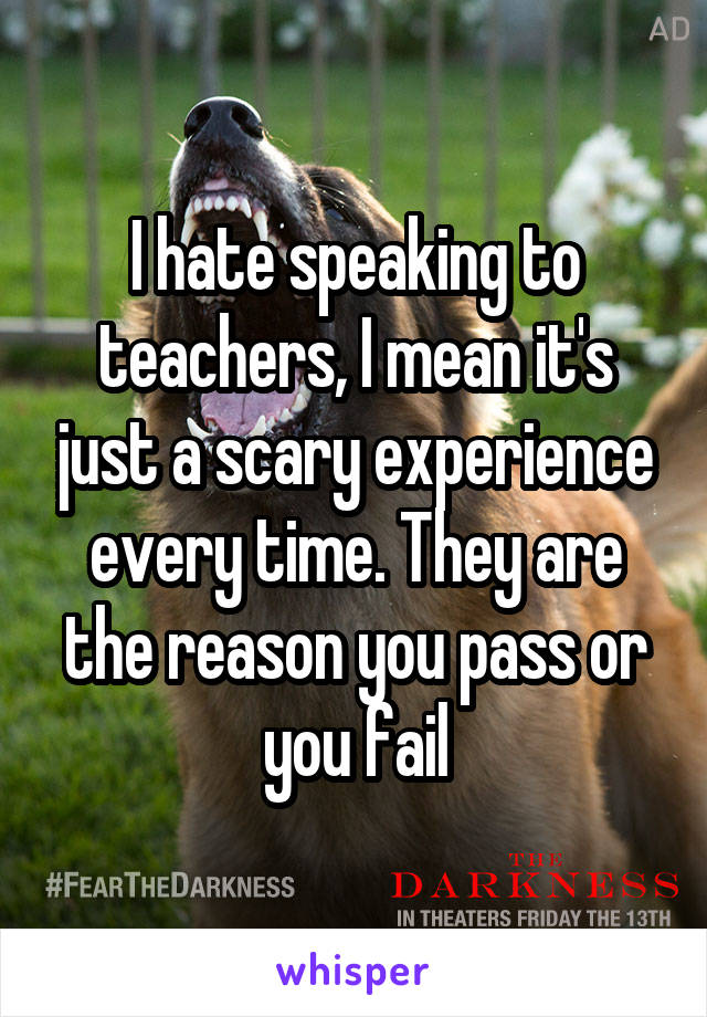 I hate speaking to teachers, I mean it's just a scary experience every time. They are the reason you pass or you fail