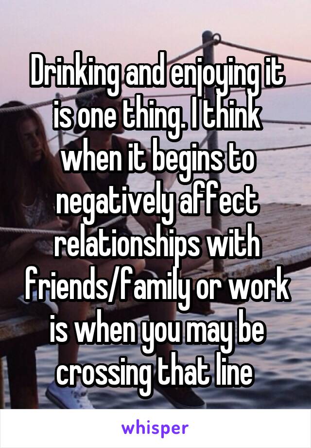 Drinking and enjoying it is one thing. I think when it begins to negatively affect relationships with friends/family or work is when you may be crossing that line 