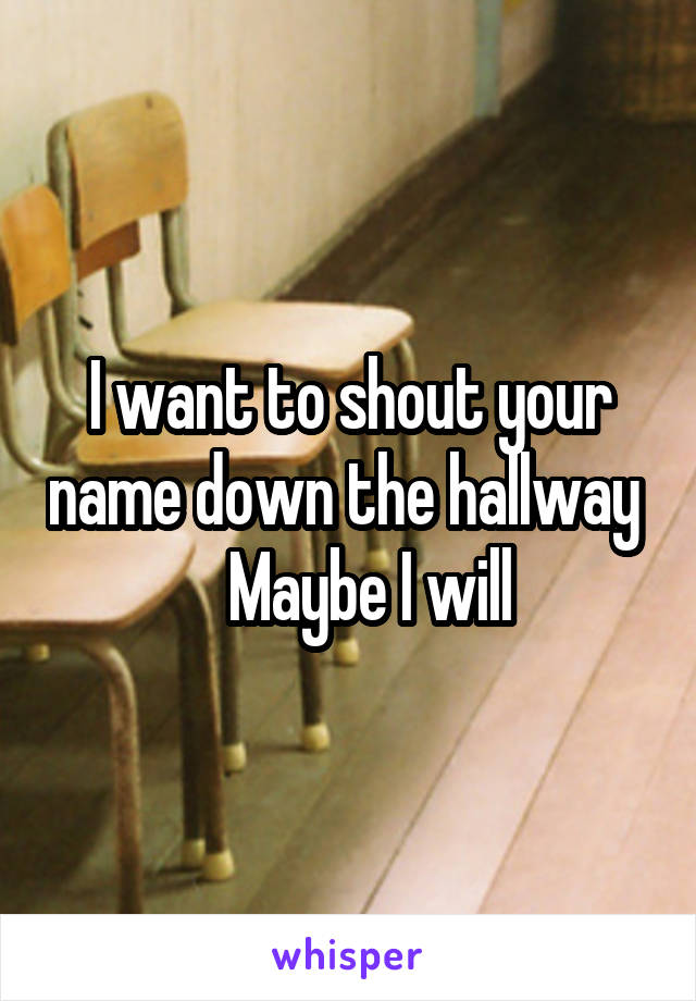 I want to shout your name down the hallway      Maybe I will 