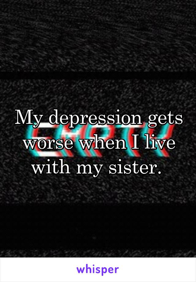 My depression gets worse when I live with my sister. 